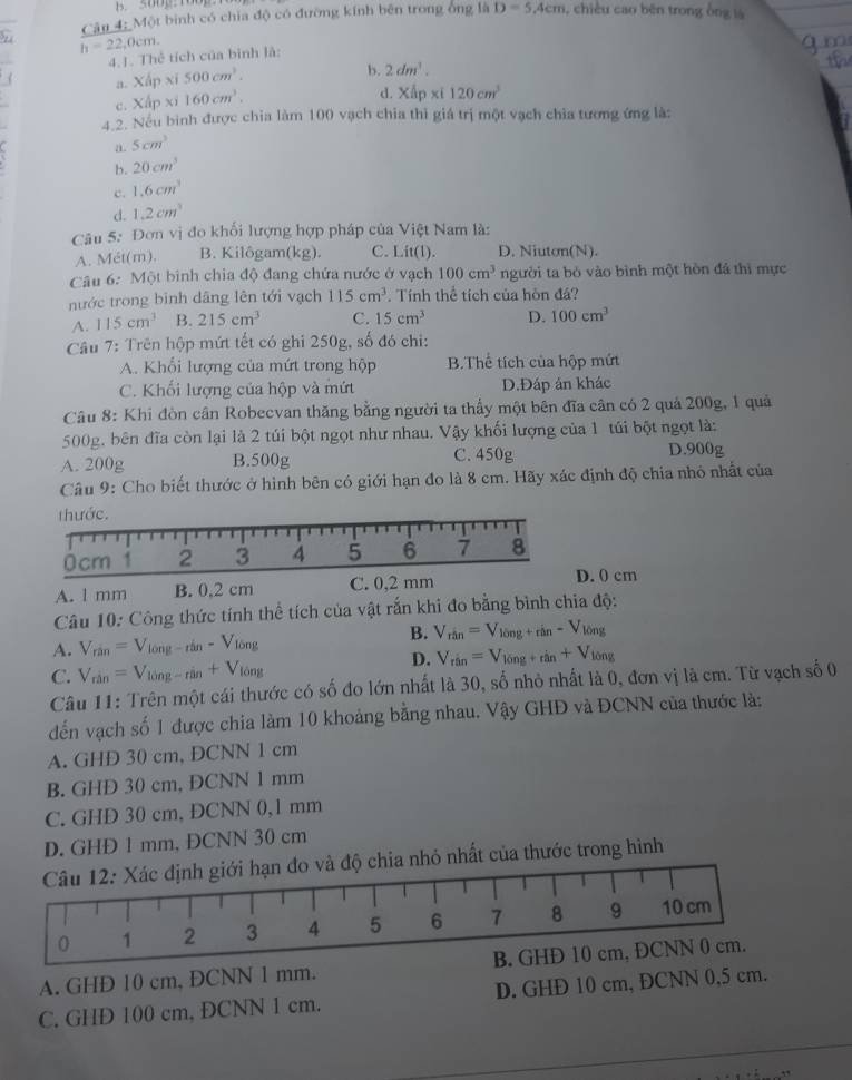 Soog tog
Cân 4; Một binh có chia độ có đường kính bên trong ông là D=5,4cm , chiều cao běn trong ông là
h=22,0cm.
4.J. Thể tích của bình là:
( a. Xấp xí 500cm^3.
b. 2dm^3.
c.  CA D * i 160cm^3.
d. XAp xi 120cm^3
4.2. Nếu bình được chia làm 100 vạch chia thì giá trị một vạch chia tương ứng là:
a. 5cm^3
b. 20cm^3
c. 1.6cm^3
d. 1.2cm^3
Câu 5: Đơn vị đo khối lượng hợp pháp của Việt Nam là:
A. Mét(m). B. Kilôgam(kg). C. Lit(1). D. Niuton(N).
Câu 6: Một bình chia độ đang chứa nước ở vạch 100cm^3 người ta bỏ vào bình một hòn đá thì mực
nước trong binh dāng lên tới vạch 115cm^3. Tính thể tích của hòn đá?
A. 115cm^3 B. 215cm^3 C. 15cm^3 D. 100cm^3
Câu 7: Trên hộp mứt tết có ghi 250g, số đó chi:
A. Khổi lượng của mứt trong hộp B.Thể tích của hộp mứt
C. Khối lượng của hộp và mứt D.Đáp ản khác
Câu 8: Khi đòn cân Robecvan thăng bằng người ta thầy một bên đĩa cân có 2 quả 200g, 1 quả
500g, bên đĩa còn lại là 2 túi bột ngọt như nhau. Vậy khối lượng của 1 túi bột ngọt là:
A. 200g B.500g C. 450g D.900g
Câu 9: Cho biết thước ở hình bên có giới hạn đo là 8 cm. Hãy xác định độ chia nhỏ nhất của
thước.
0cm 1 2 3 4 5 6 7 8
A. l mm B. 0,2 cm C. 0,2 mm
D. 0 cm
Câu 10: Công thức tính thể tích của vật rắn khi đo bằng bình chia độ:
A. V_rin=V_long-rin-V_long
B. V_rin=V_10ng+rin-V_10ng
D. V_rin=V_10ng+rin+V_10ng
C. V_rin=V_long-rin+V_long
Câu 11: Trên một cái thước có số đo lớn nhất là 30, số nhỏ nhất là 0, đơn vị là cm. Từ vạch số 0
đến vạch số 1 được chia làm 10 khoảng bằng nhau. Vậy GHĐ và ĐCNN của thước là:
A. GHD 30 cm, DCNN 1 cm
B. GHD 30 cm, ĐCNN 1 mm
C. GHD 30 cm, DCNN 0,1 mm
D. GHD 1 mm, ĐCNN 30 cm
Câu 12: Xác định giới hạn đo và độ chia nhỏ nhất của thước trong hình
0 1 2 3 4 5 6 7 8 9 10 cm
A. GHD 10 cm, ĐCNN 1 mm. B. GHD 10 cm, ĐCNN 0 cm.
C. GHD 100 cm, ÐCNN 1 cm. D. GHĐ 10 cm, ĐCNN 0,5 cm.