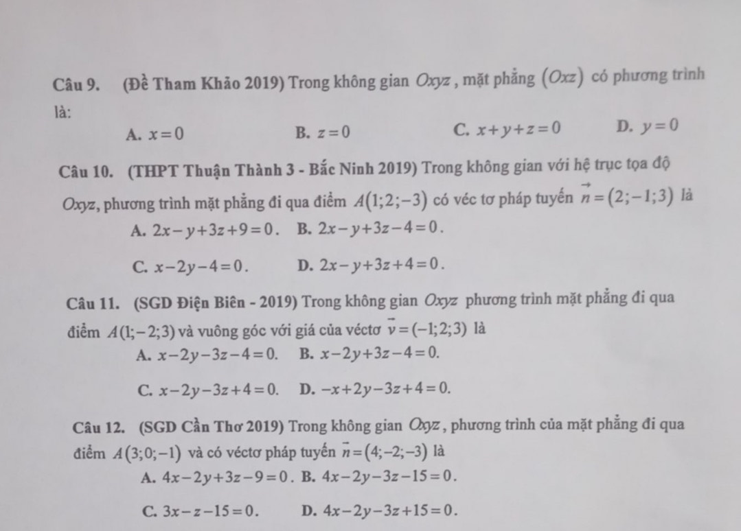 (Đề Tham Khảo 2019) Trong không gian Oxyz , mặt phẳng (Oxz) có phương trình
là:
A. x=0 B. z=0 C. x+y+z=0 D. y=0
Câu 10. (THPT Thuận Thành 3 - Bắc Ninh 2019) Trong không gian với hệ trục tọa độ
Oxyz, phương trình mặt phẳng đi qua điểm A(1;2;-3) có véc tơ pháp tuyến vector n=(2;-1;3) là
A. 2x-y+3z+9=0. B. 2x-y+3z-4=0.
C. x-2y-4=0. D. 2x-y+3z+4=0. 
Câu 11. (SGD Điện Biên - 2019) Trong không gian Oxyz phương trình mặt phẳng đi qua
điểm A(1;-2;3) và vuông góc với giá của véctơ vector v=(-1;2;3) là
A. x-2y-3z-4=0. B. x-2y+3z-4=0.
C. x-2y-3z+4=0. D. -x+2y-3z+4=0. 
Câu 12. (SGD Cần Thơ 2019) Trong không gian Qyz , phương trình của mặt phẳng đi qua
điểm A(3;0;-1) và có véctơ pháp tuyến vector n=(4;-2;-3) là
A. 4x-2y+3z-9=0. B. 4x-2y-3z-15=0.
C. 3x-z-15=0. D. 4x-2y-3z+15=0.