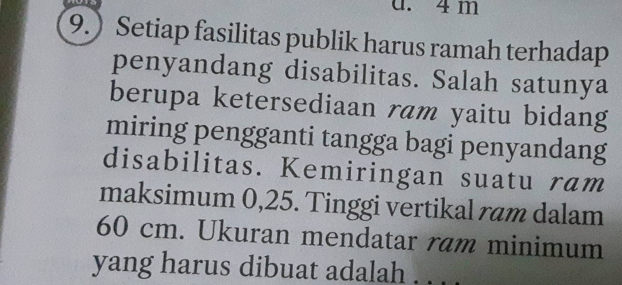 4 m
9.) Setiap fasilitas publik harus ramah terhadap 
penyandang disabilitas. Salah satunya 
berupa ketersediaan ram yaitu bidang 
miring pengganti tangga bagi penyandang 
disabilitas. Kemiringan suatu ram 
maksimum 0,25. Tinggi vertikal ram dalam
60 cm. Ukuran mendatar ram minimum 
yang harus dibuat adalah