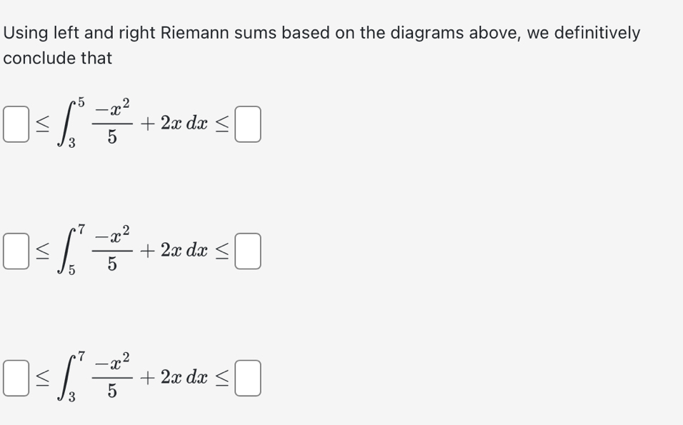 Using left and right Riemann sums based on the diagrams above, we definitively
conclude that
□ ≤ ∈t _3^(5frac -x^2)5+2xdx≤ □
□ ≤ ∈t _5^(7frac -x^2)5+2xdx≤ □
□ ≤ ∈t _3^(7frac -x^2)5+2xdx≤ □