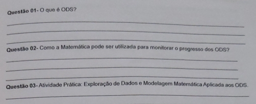 Questão 01- O que é ODS? 
_ 
_ 
_ 
Questão 02- Como a Matemática pode ser utilizada para monitorar o progresso dos ODS? 
_ 
_ 
_ 
Questão 03- Atividade Prática: Exploração de Dados e Modelagem Matemática Aplicada aos ODS. 
_