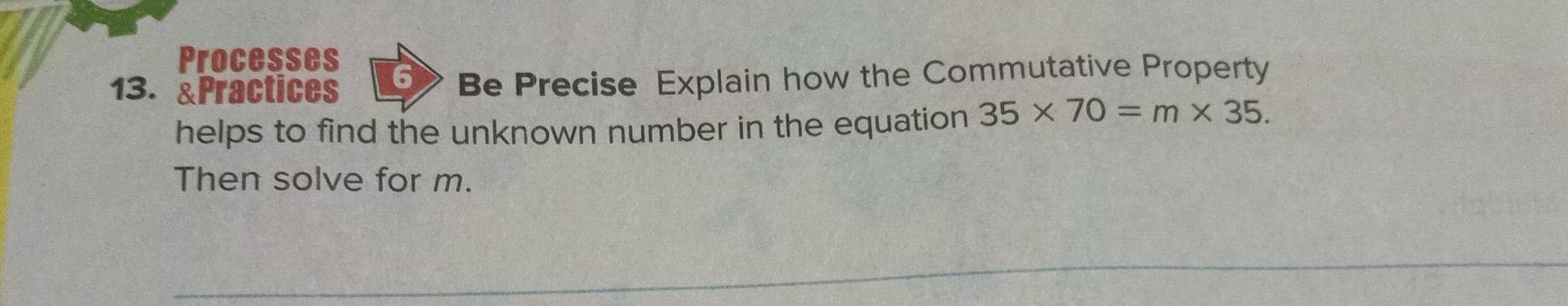 Processes 
13. &Practices 6 Be Precise Explain how the Commutative Property 
helps to find the unknown number in the equation 35* 70=m* 35. 
Then solve for m.