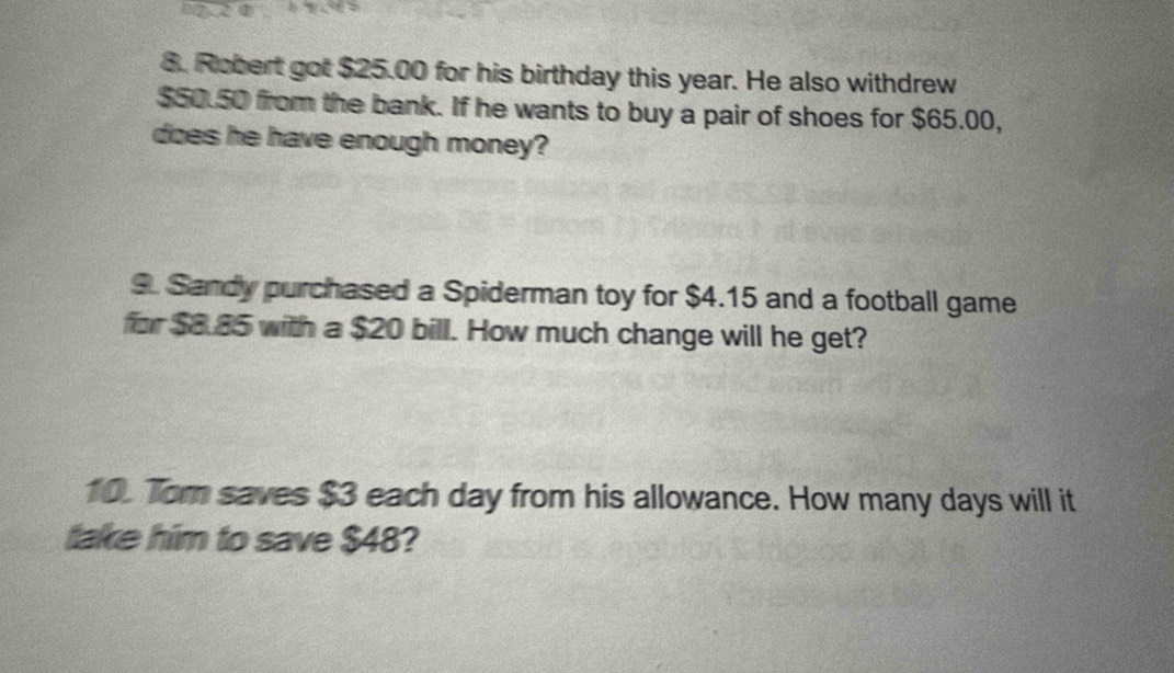 Robert got $25.00 for his birthday this year. He also withdrew
$50.50 from the bank. If he wants to buy a pair of shoes for $65.00, 
does he have enough money? 
9. Sandy purchased a Spiderman toy for $4.15 and a football game 
for $8.85 with a $20 bill. How much change will he get? 
10. Tom saves $3 each day from his allowance. How many days will it 
take him to save $48?