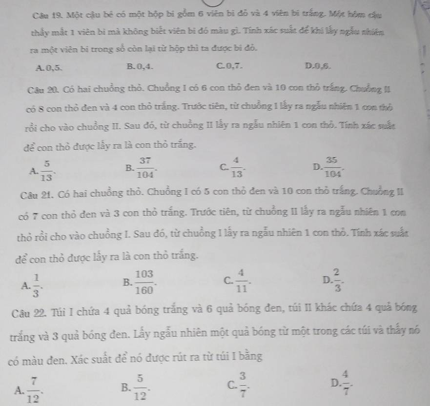 Một cậu bé có một hộp bi gồm 6 viên bi đỗ và 4 viên bi trắng. Một hóm cầu
thấy mắt 1 viên bì mà không biết viên bi đó màu gì. Tính xác suất để khí lấy ngẫu nhiên
ra một viên bi trong số còn lại từ hộp thì ta được bi đỏ.
A.0,5. B. 0,4. C.0,7. D.0,6.
Câu 20. Có hai chuồng thỏ. Chuồng I có 6 con thỏ đen và 10 con thỏ trắng. Chuồng II
có 8 con thỏ đen và 4 con thỏ trắng. Trước tiên, từ chuồng 1 lấy ra ngẫu nhiên 1 con thờ
rồi cho vào chuồng II. Sau đó, từ chuồng II lấy ra ngẫu nhiên 1 con thỏ. Tính xác suất
để con thỏ được lấy ra là con thỏ trắng.
A.  5/13 .  37/104 .  4/13 .  35/104 .
B.
C.
D.
Câu 21. Có hai chuồng thỏ. Chuồng I có 5 con thỏ đen và 10 con thỏ trắng. Chuồng II
có 7 con thỏ đen và 3 con thỏ trắng. Trước tiên, từ chuồng II lấy ra ngẫu nhiên 1 con
thỏ rồi cho vào chuồng I. Sau đó, từ chuồng I lấy ra ngẫu nhiên 1 con thỏ. Tính xác suất
để con thỏ được lấy ra là con thỏ trắng.
A.  1/3 .  103/160 . C.  4/11 .  2/3 .
B.
D
Câu 22. Túi I chứa 4 quả bóng trắng và 6 quả bóng đen, túi II khác chứa 4 quả bóng
trắng và 3 quả bóng đen. Lấy ngẫu nhiên một quả bóng từ một trong các túi và thấy nó
có màu đen. Xác suất để nó được rút ra từ túi I bằng
A.  7/12 .  5/12 . C.  3/7 . D.  4/7 
B.