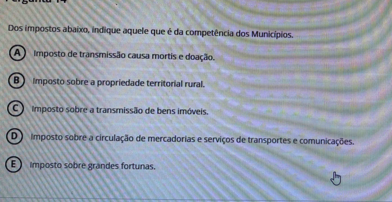 Dos impostos abaixo, indique aquele que é da competência dos Municípios.
A Imposto de transmissão causa mortis e doação.
B Imposto sobre a propriedade territorial rural.
C Imposto sobre a transmissão de bens imóveis.
D Imposto sobre a circulação de mercadorias e serviços de transportes e comunicações.
E ) Imposto sobre grandes fortunas.