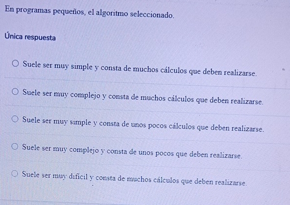 En programas pequeños, el algoritmo seleccionado.
Única respuesta
Suele ser muy simple y consta de muchos cálculos que deben realizarse.
Suele ser muy complejo y consta de muchos cálculos que deben realizarse.
Suele ser muy simple y consta de unos pocos cálculos que deben realizarse.
Suele ser muy complejo y consta de unos pocos que deben realizarse.
Suele ser muy dificil y consta de muchos cálculos que deben realizarse.