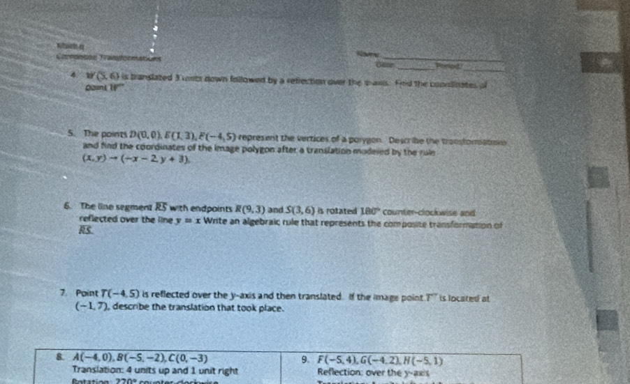 Nomu 
_ 
Gitte_ 
4. 1 (5, 6) is branslated 3 unts down followed by a reflection over the saws. Fnd the coonlinates o 
Qaini W'' 
5. The points D(0,0), E(1,3), F(-4,5) represent the vertices of a porygon. Describe the transtoratme 
and find the coordinates of the image polygon after a translation modeied by the rale
(x,y)to (-x-2y+3)
6. The line segment overline RS with endpoints R(9,3) and S(3,6) is rotated 180° counter-clockwise and 
reflected over the line y=x Write an algebraic rule that represents the composite transformation of
RS
7 Point T(-4.5) is reflected over the y-axis and then translated. If the image point r is located at
(-1,7) , describe the translation that took place. 
8 A(-4,0), B(-5,-2), C(0,-3)
9. F(-5,4), G(-4,2), H(-5,1)
Translation: 4 units up and 1 unit right Reflection: over the y-axis
270°