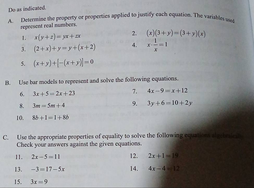 Do as indicated. 
A. Determine the property or properties applied to justify each equation. The variables used 
represent real numbers. 
2. 
1. x(y+z)=yx+zx (x)(3+y)=(3+y)(x)
3. (2+x)+y=y+(x+2)
4. x·  1/x =1
5. (x+y)+[-(x+y)]=0
B. Use bar models to represent and solve the following equations. 
6. 3x+5=2x+23
7. 4x-9=x+12
8. 3m=5m+4
9. 3y+6=10+2y
10. 8b+1=1+8b
C. Use the appropriate properties of equality to solve the following equations algebraically 
Check your answers against the given equations. 
11. 2x-5=11 12. 2x+1=19
13. -3=17-5x 14. 4x-4=12
15. 3x=9