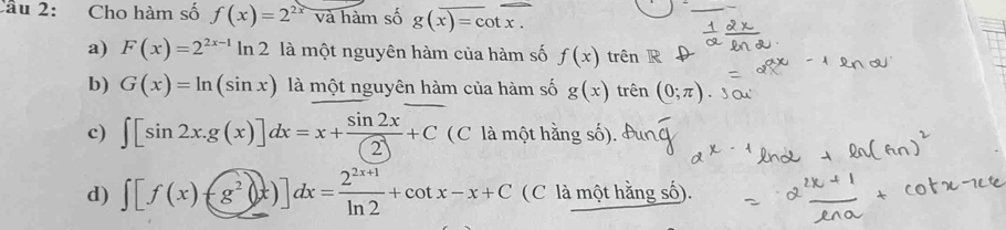 Cho hàm số f(x)=2^(2x) và hàm số g(x)=cot x. 
_
a) F(x)=2^(2x-1)ln 2 là một nguyên hàm của hàm số f(x) trên R
b) G(x)=ln (sin x) là một nguyên hàm của hàm số g(x) trên (0;π ).
c) ∈t [sin 2x.g(x)]dx=x+ sin 2x/(2) +C (C là một hằng số).
d) ∈t [f(x)-g^2(x)]dx= (2^(2x+1))/ln 2 +cot x-x+C (C là một hằng số).