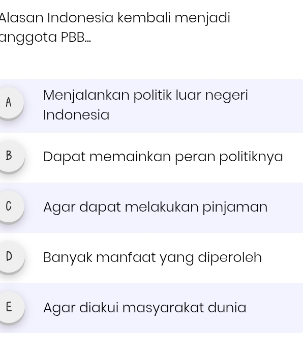 Alasan Indonesia kembali menjadi
anggota PBB...
A Menjalankan politik luar negeri
Indonesia
B Dapat memainkan peran politiknya
C Agar dapat melakukan pinjaman
D Banyak manfaat yang diperoleh
E Agar diakui masyarakat dunia