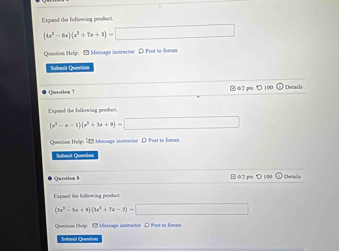 Expand the following product.
(4x^2-6x)(x^2+7x+3)=□ □  
Question Help: - Message instructor D Post to forum 
Submit Question 
Question 7 0/2 pts ○100 Details 
Expand the following product.
(x^2-x-1)(x^2+3x+9)=□ □  
Question Help: Message instructor D Post to forum 
Submit Question 
Question 8 0/2 pts つ 100 Details 
Expand the following product.
(3x^2-5x+8)(3x^2+7x-2)= ·s 
Question Help: [ Message instructor 〇 Post to forum 
Submit Question