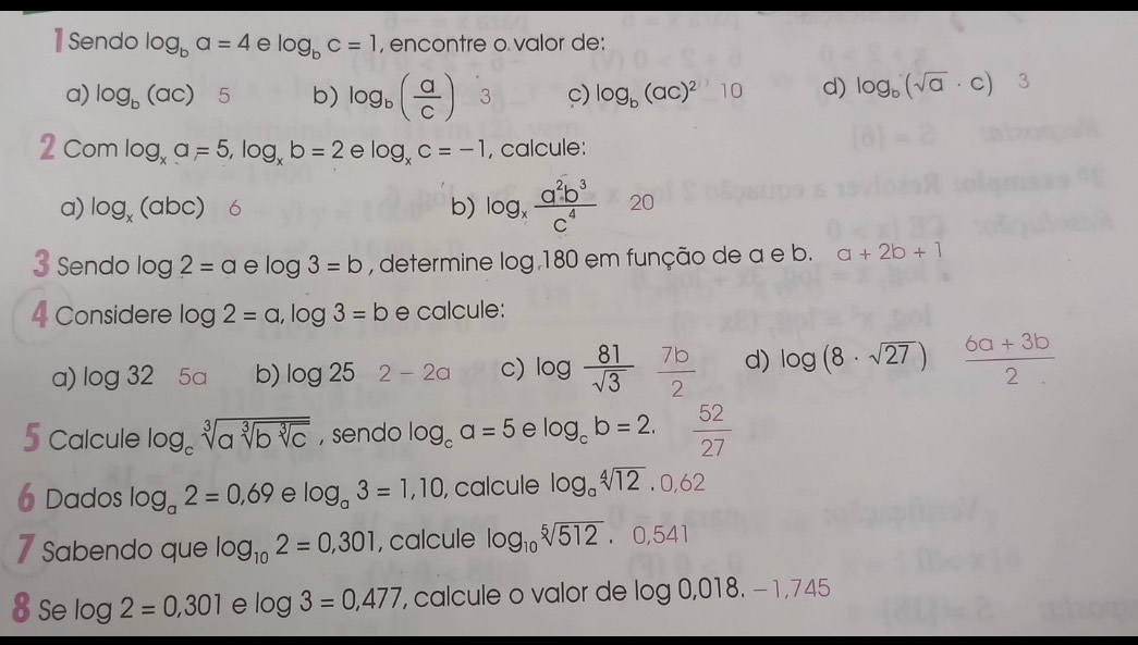 1Sendo log _ba=4 e log _bc=1 , encontre o valor de: 
a) log _b(ac) 5 b) log _b( a/c )3 c) log _b(ac)^2 10 d) log _b(sqrt(a)· c) 3 
C mlog _xa=5, log _xb=2elog _xc=-1 , calcule: 
a) log _x(abc) 6 b) log _x a^2b^3/c^4  20 
3 Sendo log 2=a log 3=b , determine log.180 em função de a e b. a+2b+1
4 Considere log 2=a, log 3=b e calcule: 
a) log 32 5a b) log 25 2-2a c) log  81/sqrt(3)  7b/2  d) log (8· sqrt(27))  (6a+3b)/2 
5 Calcule log _csqrt[3](asqrt [3]bsqrt [3]c) , sendo log _ca=5 e log _cb=2. 52/27 
6 Dados log _a2=0,69 e log _a3=1,10 , calcule log _asqrt[4](12).0,62
7 Sabendo que log _102=0,301 , calcule log _10sqrt[5](512)· 0,541
8 Se log 2=0,301 e log 3=0,477 , calcule o valor de log 0,018,-1,745