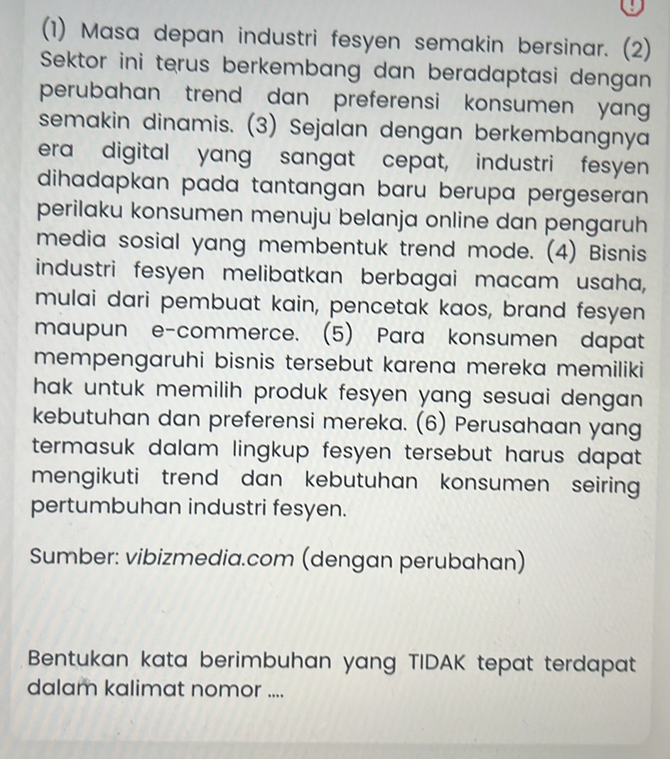 (1) Masa depan industri fesyen semakin bersinar. (2) 
Sektor ini terus berkembang dan beradaptasi dengan 
perubahan trend dan preferensi konsumen yang 
semakin dinamis. (3) Sejalan dengan berkembangnya 
era digital yang sangat cepat, industri fesyen 
dihadapkan pada tantangan baru berupa pergeseran . 
perilaku konsumen menuju belanja online dan pengaruh 
media sosial yang membentuk trend mode. (4) Bisnis 
industri fesyen melibatkan berbagai macam usaha, 
mulai dari pembuat kain, pencetak kaos, brand fesyen 
maupun e-commerce. (5) Para konsumen dapat 
mempengaruhi bisnis tersebut karena mereka memiliki 
hak untuk memilih produk fesyen yang sesuai dengan . 
kebutuhan dan preferensi mereka. (6) Perusahaan yang 
termasuk dalam lingkup fesyen tersebut harus dapat . 
mengikuti trend dan kebutuhan konsumen seiring 
pertumbuhan industri fesyen. 
Sumber: vibizmedia.com (dengan perubahan) 
Bentukan kata berimbuhan yang TIDAK tepat terdapat 
dalam kalimat nomor ....