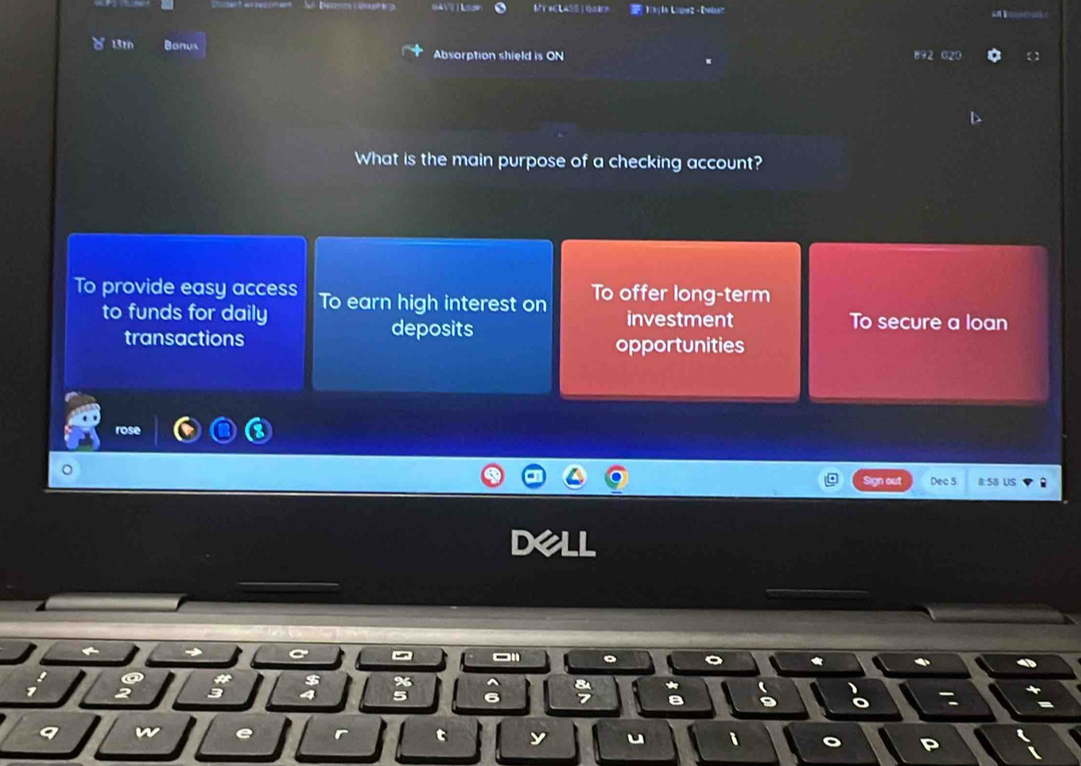 1(k)In L=pe2- Dwaaz
。 1310 Bonus Absorption shield is ON 892 020
What is the main purpose of a checking account?
To provide easy access To earn high interest on To offer long-term
to funds for daily investment To secure a loan
deposits
transactions opportunities
rose
Sa us
6
t y u