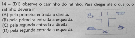 14 - (D1) observe o caminho do ratinho. Para chegar até o queijo, o
ratinho deverá ir
(A) pela primeira entrada a direita.
(B) pela primeira entrada a esquerda.
(C) pela segunda entrada a direita.
(D) pela segunda entrada a esquerda.