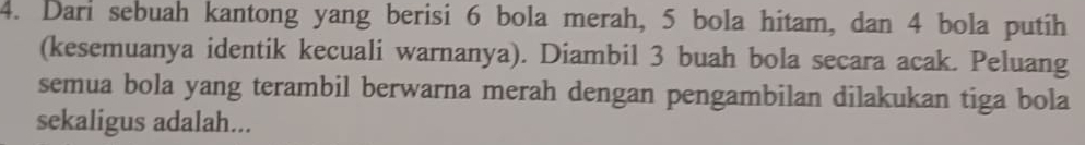 Dari sebuah kantong yang berisi 6 bola merah, 5 bola hitam, dan 4 bola putih 
(kesemuanya identik kecuali warnanya). Diambil 3 buah bola secara acak. Peluang 
semua bola yang terambil berwarna merah dengan pengambilan dilakukan tiga bola 
sekaligus adalah...