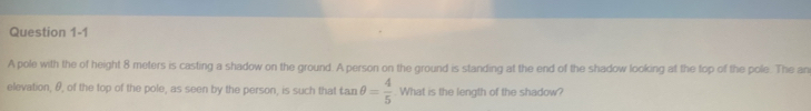 A pole with the of height 8 meters is casting a shadow on the ground. A person on the ground is standing at the end of the shadow looking at the top of the pole. The an 
elevation, θ, of the top of the pole, as seen by the person, is such that tan θ = 4/5  What is the length of the shadow?