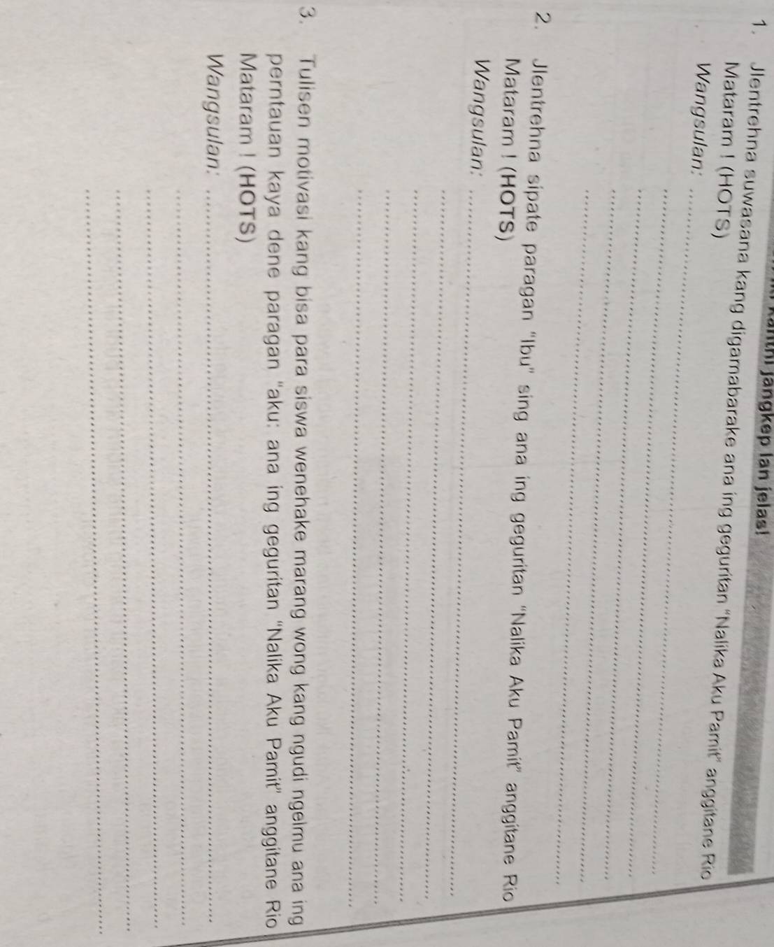 jänthi jängkep lan jelas! 
1. Jlentrehna suwasana kang digamabarake ana ing geguritan 'Nalika Aku Pamit" anggitane Rio 
Mataram ! (HOTS) 
Wangsulan:_ 
_ 
_ 
_ 
_ 
2. Jlentrehna sipate paragan “Ibu' sing ana ing geguritan 'Nalika Aku Pamit” anggitane Rio 
Mataram ! (HOTS) 
Wangsulan:_ 
_ 
_ 
_ 
_ 
3. Tulisen motivasi kang bisa para siswa wenehake marang wong kang ngudi ngelmu ana ing 
perntauan kaya dene paragan “aku: ana ing geguritan “Nalika Aku Pamit” anggitane Rio 
Mataram ! (HOTS) 
Wangsulan:_ 
_ 
_ 
_ 
_