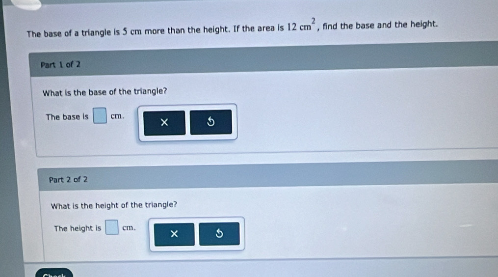 The base of a triangle is 5 cm more than the height. If the area is 12cm^2 , find the base and the height. 
Part 1 of 2 
What is the base of the triangle? 
The base is □ cm × 5
Part 2 of 2 
What is the height of the triangle? 
The height is □ cm. ×