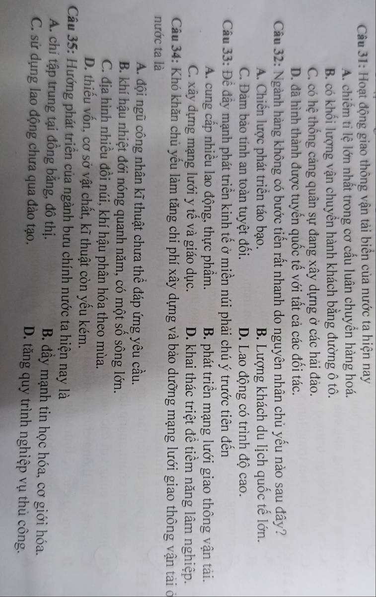 Hoạt động giao thông vận tải biển của nước ta hiện nay
A. chiếm tỉ lệ lớn nhất trong cơ cấu luân chuyển hàng hoá.
B. có khối lượng vận chuyển hành khách bằng đường ô tô.
C. có hệ thống cảng quân sự đang xây dựng ở các hải đảo.
D. đã hình thành được tuyến quốc tế với tất cả các đối tác.
Câu 32: Ngành hàng không có bước tiến rất nhanh do nguyên nhân chủ yếu nào sau đây?
A. Chiến lược phát triển táo bạo. B. Lượng khách du lịch quốc tế lớn.
C. Đàm bảo tính an toàn tuyệt đối. D. Lao động có trình độ cao.
Cầu 33: Để đầy mạnh phát triển kinh tế ở miền núi phải chú ý trước tiên đến
A. cung cấp nhiều lao động, thực phẩm. B. phát triển mạng lưới giao thông vận tàải.
C. xây dựng mạng lưới y tế và giáo dục. D. khai thác triệt để tiềm năng lâm nghiệp.
Câu 34: Khó khăn chủ yếu làm tăng chi phí xây dựng và bảo dưỡng mạng lưới giao thông vận tài ở
nước ta là
A. đội ngũ công nhân kĩ thuật chưa thể đáp ứng yêu cầu.
B. khí hậu nhiệt đới nóng quanh năm, có một số sông lớn.
C. địa hình nhiều đồi núi, khí hậu phân hóa theo mùa.
D. thiếu vốn, cơ sở vật chất, kĩ thuật còn yếu kém.
Câu 35: Hướng phát triển của ngành bưu chính nước ta hiện nay là
A. chi tập trung tại đồng bằng, đô thị. B. đầy mạnh tin học hóa, cơ giới hóa.
C. sử dụng lao động chưa qua đào tạo. D. tăng quy trình nghiệp vụ thủ công.
