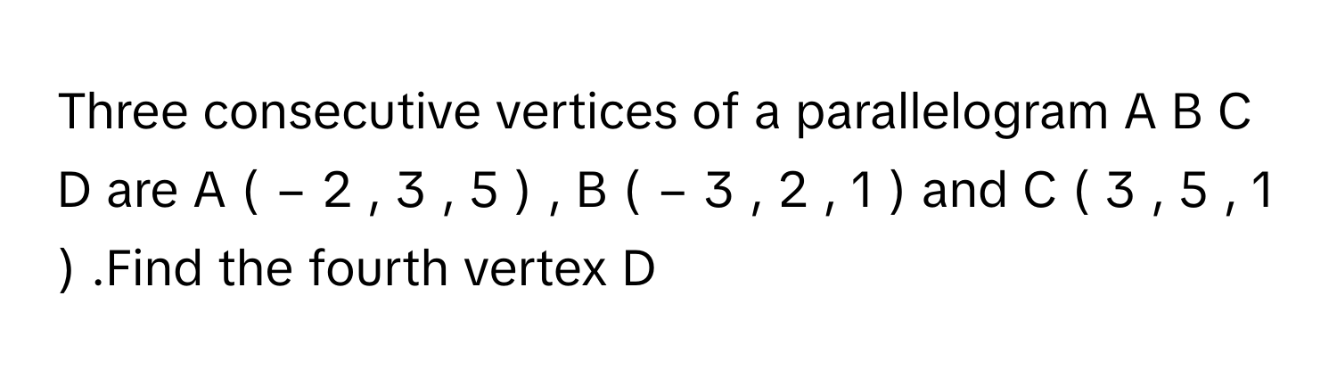 Three consecutive vertices of a parallelogram A  B  C  D      are A  (  −  2  ,  3  ,  5  )   ,   B  (  −  3  ,  2  ,  1  )       and C  (  3  ,  5  ,  1  )      .Find the fourth vertex D