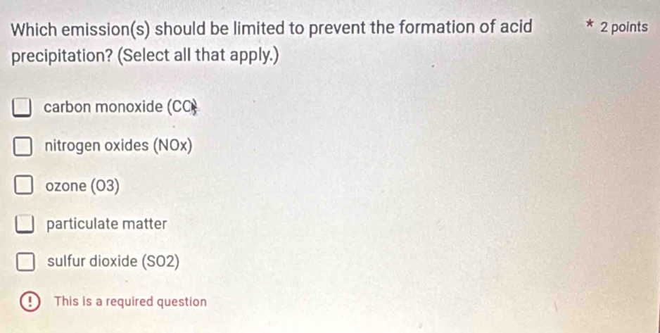 Which emission(s) should be limited to prevent the formation of acid 2 points
precipitation? (Select all that apply.)
carbon monoxide (CC)
nitrogen oxides (NOx)
ozone (O3)
particulate matter
sulfur dioxide (SO2)
D This is a required question