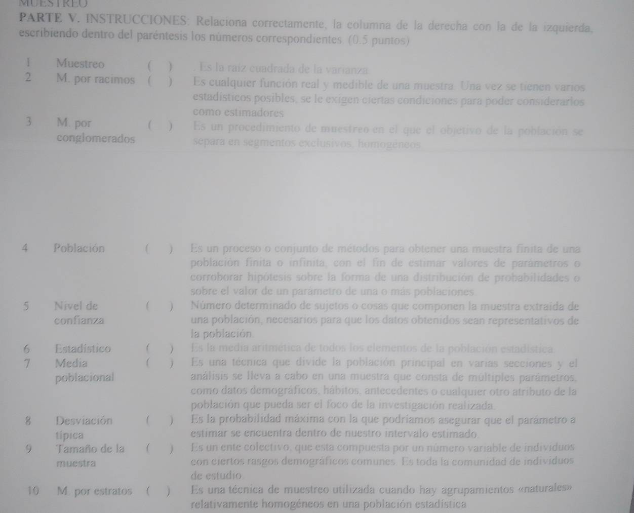 MUESTREU
PARTE V. INSTRUCCIONES: Relaciona correctamente, la columna de la derecha con la de la izquierda,
escribiendo dentro del paréntesis los números correspondientes. (0.5 puntos)
1 Muestreo ( ) . Es la raíz cuadrada de la varianza
2 M. por racimos ( ) Es cualquier función real y medible de una muestra. Una vez se tienen varios
estadísticos posibles, se le exigen ciertas condiciones para poder considerarios
como estimadores
3 M. por  ) Es un procedimiento de muestreo en el que el objetivo de la población se
conglomerados separa en segmentos exclusivos, homogéncos
4 Población  ) Es un proceso o conjunto de métodos para obtener una muestra finita de una
población finita o infinita, con el fin de estimar valores de parámetros o
corroborar hipótesis sobre la forma de una distribución de probabilidades o
sobre el valor de un parámetro de una o más poblaciones
5 Nivel de  )Número determinado de sujetos o cosas que componen la muestra extraída de
confianza una población, necesarios para que los datos obtenidos sean representativos de
la población.
6 Estadístico   Es la media aritmética de todos los elementos de la población estadística.
7 Media   )  Es una técnica que divide la población principal en varías secciones y el
poblacional análisis se lleva a cabo en una muestra que consta de múltiples parámetros,
como datos demográficos, hábitos, antecedentes o cualquier otro atributo de la
población que pueda ser el foco de la investigación realizada.
8 Desviación  ) Es la probabilidad máxima con la que podríamos asegurar que el parámetro a
típica estimar se encuentra dentro de nuestro intervalo estimado
9 Tamaño de la   Es un ente colectivo, que esta compuesta por un número variable de individuos
muestra con ciertos rasgos demográficos comunes. Es toda la comunidad de individuos
de estudio
10 M. por estratos ( ) Es una técnica de muestreo utilizada cuando hay agrupamientos «naturales»
relativamente homogéneos en una población estadística