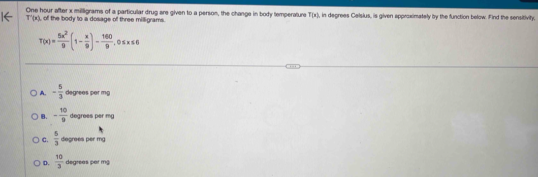 One hour after x milligrams of a particular drug are given to a person, the change in body temperature T(x), , in degrees Celsius, is given approximately by the function below. Find the sensitivity,
T'(x) , of the body to a dosage of three milligrams.
T(x)= 5x^2/9 (1- x/9 )- 160/9 , 0≤ x≤ 6
A. - 5/3  degrees per mg
B. - 10/9  degrees per mg
C.  5/3  degrees per mg
D.  10/3  degrees per mg