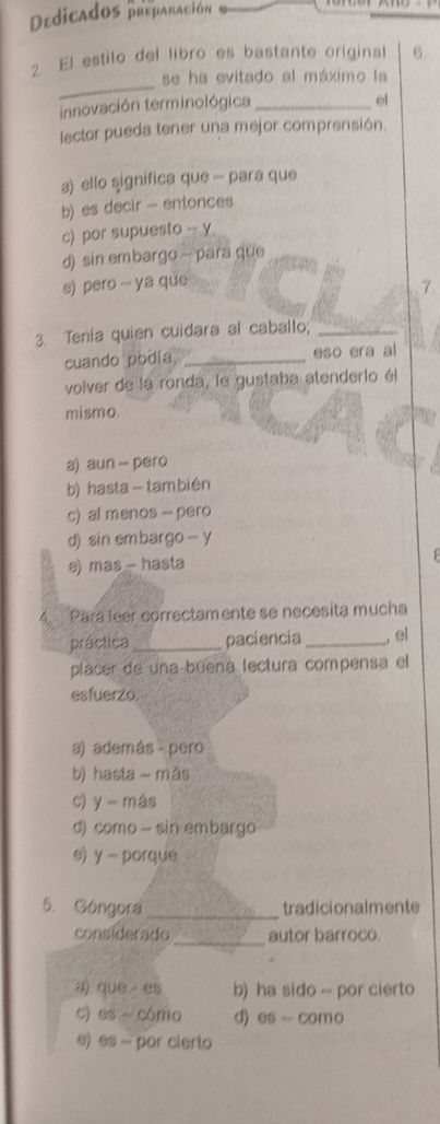 Dedicados preparación
2. El estilo del libro es bastante original 6.
_
se ha evitado al máximo la
innovación terminológica_
el
lector pueda tener una mejor comprensión.
a) ello significa que - para que
b) es decir - entonces
c) por supuesto - y
d) sin embargo → para que
s) pero - ya que
7.
3. Tenía quien cuidara al caballo;_
cuando podía, _eso era al
volver de la ronda, le gustaba atenderio él
mismo.
a) aun - pero
b) hasta- también
c) al menos - pero
d) sin embargo — y
e) mas - hasta
4. Para leer correctamente se necesita mucha
práctica _paciencia _, el
placer de una buena lectura compensa el
esfuerzo
a) además - pero
b) hasta - más
c) y más
d) como - sin embargo
s) y - porque
5. Góngora _tradicionalmente
considerado _autor barroco.
a) que es b) ha sido -- por cierto
c) es - cómo d) es - como
e)es - por cierto