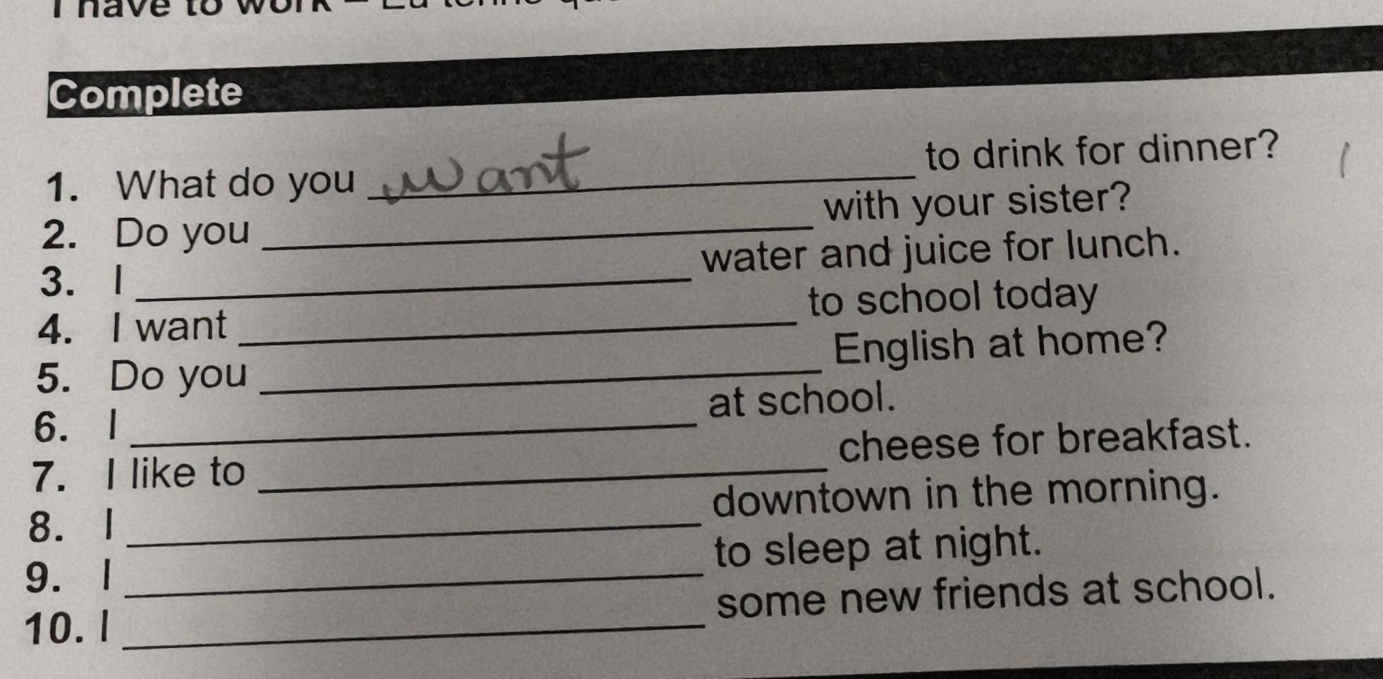 ave to wo 
Complete 
1. What do you _to drink for dinner? 
2. Do you _with your sister? 
3. l _water and juice for lunch. 
4. I want _to school today 
5. Do you _English at home? 
6. I _at school. 
7.I like to _cheese for breakfast. 
8. I _downtown in the morning. 
9. 1 _to sleep at night. 
10.l _some new friends at school.