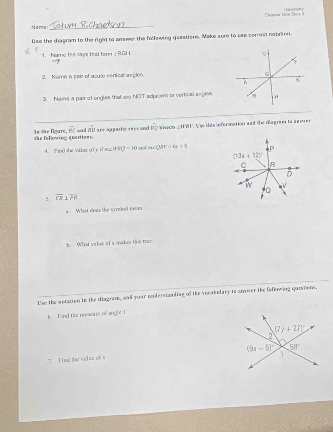 Geometry
Chapler One Quiz 3
Name:
_
Use the diagram to the right to answer the following questions. Make sure to use correct notation.
1. Name the rays that form ∠ RGH. C
F
2. Name a pair of acute vertical angles.
G
A K
3. Name a pair of angles that are NOT adjacent or vertical angles. R H
_
In the figure, vector RC and vector RD are opposite rays and vector RQ bisects ∠ WRV. Use this information and the diagram to answer
the following questions.
4. Find the value of y if m∠ WRQ=50 and m∠ QRV=6y+8
5. overline CR⊥ overline PR
a. What does the symbol mean :
b. What value of x makes this true:
Use the notation in the diagram, and your understanding of the vocabulary to answer the following questions.
6. Find the measure of angle 1
7. Find the value of x