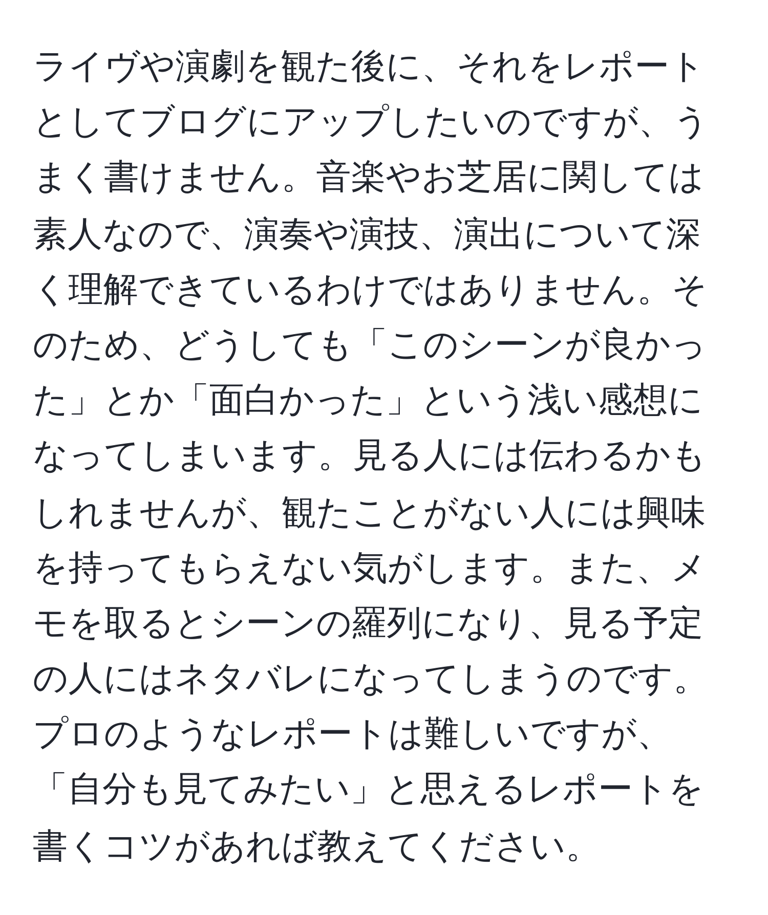 ライヴや演劇を観た後に、それをレポートとしてブログにアップしたいのですが、うまく書けません。音楽やお芝居に関しては素人なので、演奏や演技、演出について深く理解できているわけではありません。そのため、どうしても「このシーンが良かった」とか「面白かった」という浅い感想になってしまいます。見る人には伝わるかもしれませんが、観たことがない人には興味を持ってもらえない気がします。また、メモを取るとシーンの羅列になり、見る予定の人にはネタバレになってしまうのです。プロのようなレポートは難しいですが、「自分も見てみたい」と思えるレポートを書くコツがあれば教えてください。