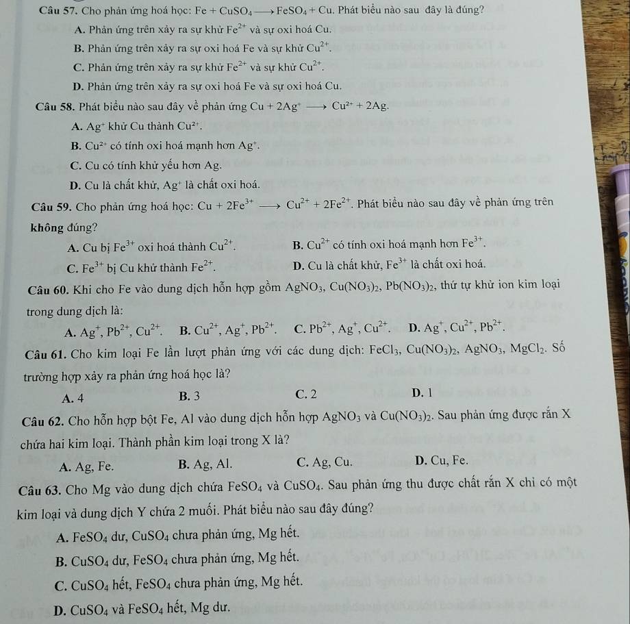 Cho phản ứng hoá học: Fe+CuSO_4to FeSO_4+Cu 1. Phát biểu nào sau đây là đúng?
A. Phản ứng trên xảy ra sự khử Fe^(2+) và sự oxi hoá Cu.
B. Phản ứng trên xảy ra sự oxi hoá Fe và sự khử Cu^(2+).
C. Phản ứng trên xảy ra sự khử Fe^(2+) và sự khử Cu^(2+).
D. Phản ứng trên xảy ra sự oxi hoá Fe và sự oxi hoá Cu.
Câu 58. Phát biểu nào sau đây về phản ứng Cu+2Ag^+to Cu^(2+)+2Ag.
A. Ag^+ khử Cu thành Cu^(2+).
B. Cu^(2+) có tính oxi hoá mạnh hơn Ag^+.
C. Cu có tính khử yếu hơn Ag.
D. Cu là chất khử, Ag^+ là chất oxi hoá.
Câu 59. Cho phản ứng hoá học: Cu+2Fe^(3+) _ ) Cu^(2+)+2Fe^(2+) T. Phát biểu nào sau đây về phản ứng trên
không đúng?
A. Cu bị Fe^(3+) oxi hoá thành Cu^(2+). B. Cu^(2+) có tính oxi hoá mạnh hơn Fe^(3+).
C. Fe^(3+) bị Cu khử thành Fe^(2+). D. Cu là chất khử, Fe^(3+) là chất oxi hoá.
Câu 60. Khi cho Fe vào dung dịch hỗn hợp gồm AgNO_3,Cu(NO_3)_2,Pb(NO_3)_2 , thứ tự khử ion kim loại
trong dung dịch là:
A. Ag^+,Pb^(2+),Cu^(2+). B. Cu^(2+),Ag^+,Pb^(2+). C. Pb^(2+),Ag^+,Cu^(2+). D. Ag^+,Cu^(2+),Pb^(2+).
Câu 61. Cho kim loại Fe lần lượt phản ứng với các dung dịch: FeCl_3,Cu(NO_3)_2,AgNO_3,MgCl_2. Số
trường hợp xảy ra phản ứng hoá học là?
A. 4 B. 3 C. 2 D. 1
Câu 62. Cho hỗn hợp bột Fe, Al vào dung dịch hỗn hợp AgNO_3 và Cu(NO_3)_2.  Sau phản ứng được ranX
chứa hai kim loại. Thành phần kim loại trong X là?
A. Ag, Fe. B. Ag, Al. C. Ag, Cu. D. Cu, Fe.
Câu 63. Cho Mg vào dung dịch chứa FeSO_4 và CuSO_4. Sau phản ứng thu được chất rắn X chỉ có một
kim loại và dung dịch Y chứa 2 muối. Phát biểu nào sau đây đúng?
A. FeSO_4 dư, CuSO_4 chưa phản ứng, Mg hết.
B. CuSO_4 dư, FeSO_4 chưa phản ứng, Mg hết.
C. CuSO_4 hết, FeSO_4 chưa phản ứng, Mg hết.
D. CuSO_4 và FeSO_4 hết, Mg dư.