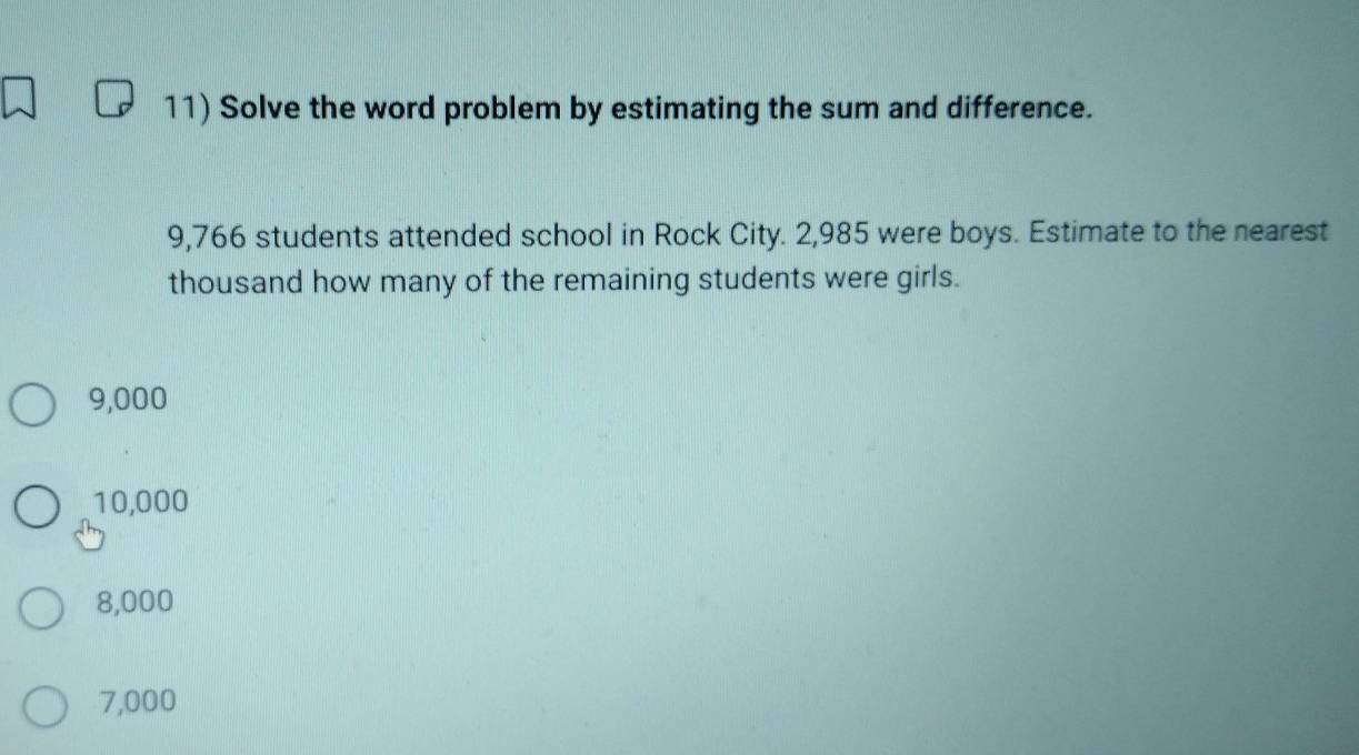 Solve the word problem by estimating the sum and difference.
9,766 students attended school in Rock City. 2,985 were boys. Estimate to the nearest
thousand how many of the remaining students were girls.
9,000
10,000
8,000
7,000