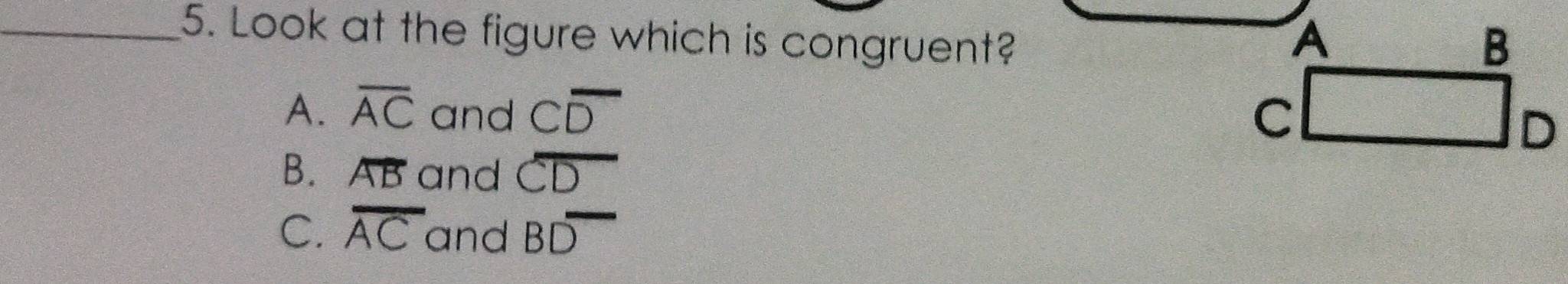 Look at the figure which is congruent? B
A
A. overline AC and Coverline D c
D
B. overline AB and overline CD
C. overline AC and Boverline D