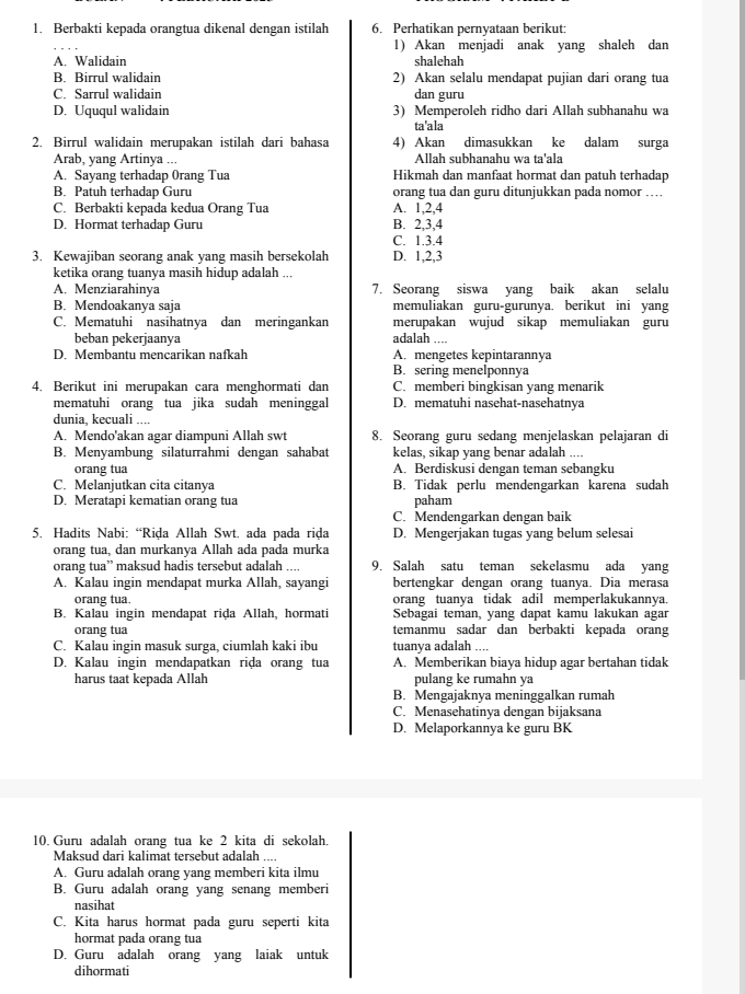 Berbakti kepada orangtua dikenal dengan istilah 6. Perhatikan pernyataan berikut:
1) Akan menjadi anak yang shaleh dan
A. Walidain shalehah
B. Birrul walidain 2) Akan selalu mendapat pujian dari orang tua
C. Sarrul walidain dan guru
D. Uququl walidain 3) Memperoleh ridho dari Allah subhanahu wa
ta'ala
2, Birrul walidain merupakan istilah dari bahasa 4) Akan dimasukkan ke dalam surga
Arab, yang Artinya ... Allah subhanahu wa ta'ala
A. Sayang terhadap 0rang Tua Hikmah dan manfaat hormat dan patuh terhadap
B. Patuh terhadap Guru orang tua dan guru ditunjukkan pada nomor …
C. Berbakti kepada kedua Orang Tua A. 1,2,4
D. Hormat terhadap Guru B. 2,3,4
C. 1.3.4
3. Kewajiban seorang anak yang masih bersekolah D. 1,2,3
ketika orang tuanya masih hidup adalah ...
A. Menziarahinya 7. Seorang siswa yang baik akan selalu
B. Mendoakanya saja memuliakan guru-gurunya, berikut ini yang
C. Mematuhi nasihatnya dan meringankan adalah .... merupakan wujud sikap memuliakan guru
beban pekerjaanya
D. Membantu mencarikan nafkah A. mengetes kepintarannya
B. sering menelponnya
4. Berikut ini merupakan cara menghormati dan C. memberi bingkisan yang menarik
mematuhi orang tua jika sudah meninggal D. mematuhi nasehat-nasehatnya
dunia, kecuali ....
A. Mendo'akan agar diampuni Allah swt 8. Seorang guru sedang menjelaskan pelajaran di
B. Menyambung silaturrahmi dengan sahabat kelas, sikap yang benar adalah ....
orang tua A. Berdiskusi dengan teman sebangku
C. Melanjutkan cita citanya B. Tidak perlu mendengarkan karena sudah
D. Meratapi kematian orang tua paham
C. Mendengarkan dengan baik
5. Hadits Nabi: “Riḍa Allah Swt. ada pada riḍa D. Mengerjakan tugas yang belum selesai
orang tua, dan murkanya Allah ada pada murka
orang tua” maksud hadis tersebut adalah .... 9. Salah satu teman sekelasmu ada yang
A. Kalau ingin mendapat murka Allah, sayangi bertengkar dengan orang tuanya. Dia merasa
orang tua. orang tuanya tidak adil memperlakukannya.
B. Kalau ingin mendapat rida Allah, hormati Sebagai teman, yang dapat kamu lakukan agar
orang tua temanmu sadar dan berbakti kepada orang
C. Kalau ingin masuk surga, ciumlah kaki ibu tuanya adalah ....
D. Kalau ingin mendapatkan riḍa orang tua A. Memberikan biaya hidup agar bertahan tidak
harus taat kepada Allah pulang ke rumahn ya
B. Mengajaknya meninggalkan rumah
C. Menasehatinya dengan bijaksana
D. Melaporkannya ke guru BK
10. Guru adalah orang tua ke 2 kita di sekolah.
Maksud dari kalimat tersebut adalah ....
A. Guru adalah orang yang memberi kita ilmu
B. Guru adalah orang yang senang memberi
nasihat
C. Kita harus hormat pada guru seperti kita
hormat pada orang tua
D. Guru adalah orang yang laiak untuk
dihormati