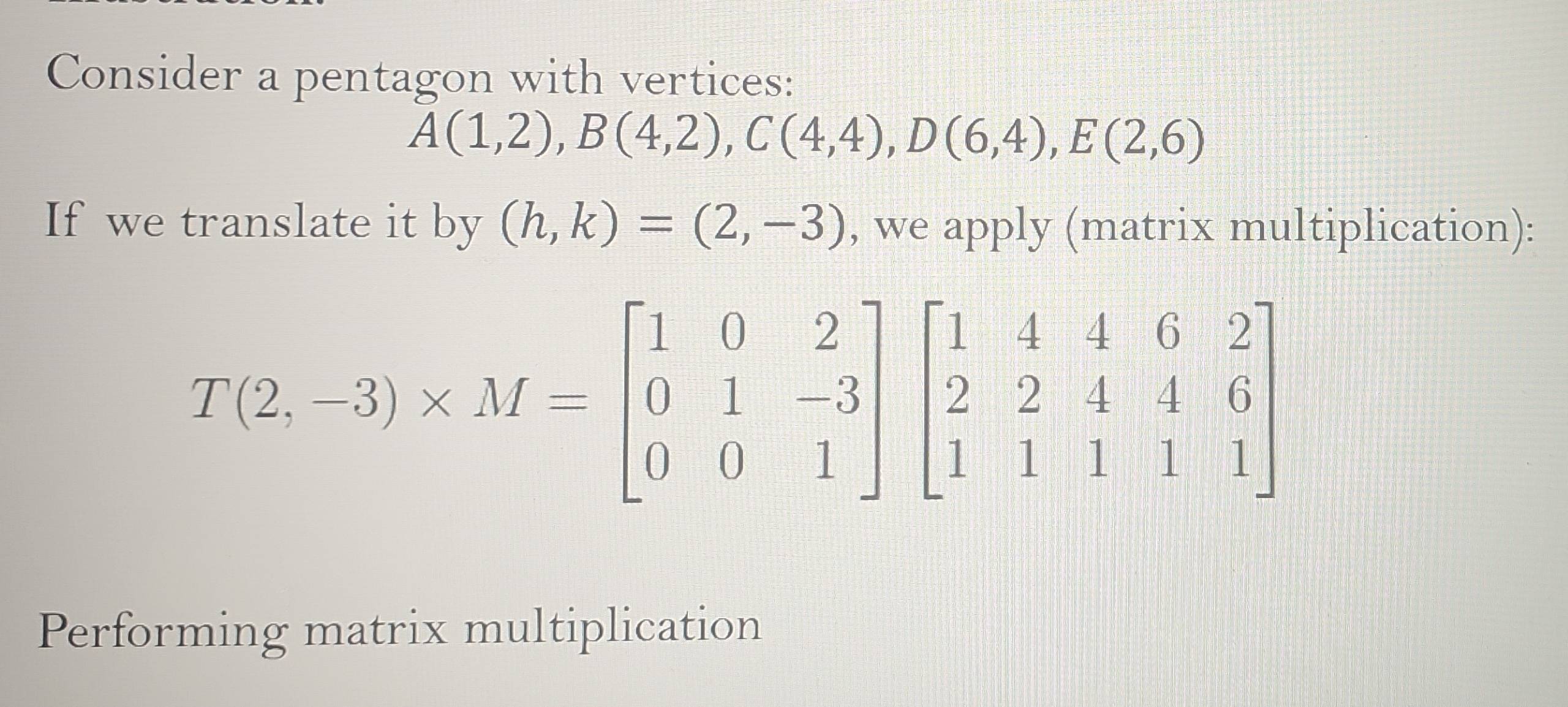 Consider a pentagon with vertices:
A(1,2), B(4,2), C(4,4), D(6,4), E(2,6)
If we translate it by (h,k)=(2,-3) , we apply (matrix multiplication):
T(2,-3)* M=beginbmatrix 1&0&2 0&1&-3 0&0&1endbmatrix beginbmatrix 1&4&4&6&2 2&2&4&4&6 1&1&1&1endbmatrix
Performing matrix multiplication