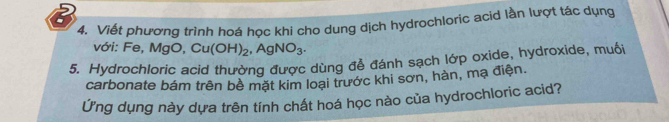 Viết phương trình hoá học khi cho dung dịch hydrochloric acid lần lượt tác dụng 
với: Fe, MgO, Cu(OH)_2, AgNO_3. 
5. Hydrochloric acid thường được dùng để đánh sạch lớp oxide, hydroxide, muối 
carbonate bám trên bề mặt kim loại trước khi sơn, hàn, mạ điện. 
Ứng dụng này dựa trên tính chất hoá học nào của hydrochloric acid?