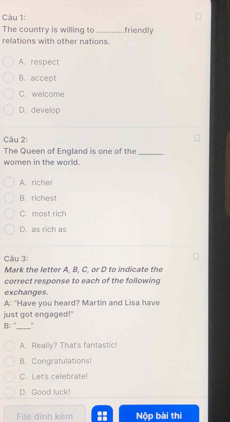 The country is willing to _.friendly
relations with other nations.
A. respect
B. accept
C. welcome
D. develop
Câu 2:
The Queen of Enqland is one of the_
women in the world.
A. richer
B. richest
C. most rich
D. as rich as
Câu 3:
Mark the letter A, B, C, or D to indicate the
correct response to each of the following
exchanges.
A: “Have you heard? Martin and Lisa have
just got engaged!"
B: “_ "
A. Really? That's fantastic!
B. Congratulations!
C. Let's celebrate!
D. Good luck!
File đính kèm Nộp bài thi