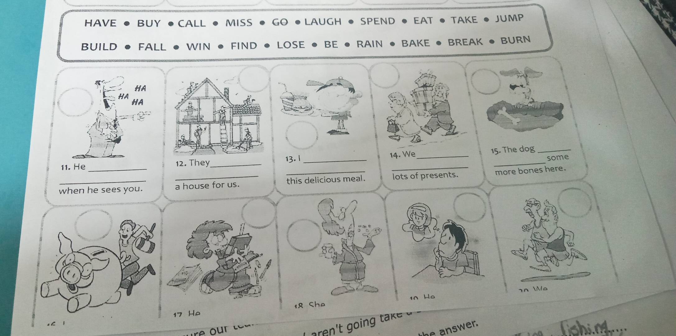 HAVE BUY ● CALL MISS GO • LAUGH • SPEND • EAT • TAKE JUMP 
BUILD FALL WIN FIND LOSE ● BE ● RAIN ● BAKE ● BREAK • BURN 
HA 
HA 
HA 
13. l _14. We_ 15. The dog_ 
some 
11. He _12. They_ 
_ 
_ 
_ 
_this delicious meal. lots of presents. more bones here. 
when he sees you. a house for us. 
10 Ho 20
o 
17 He 18 Che 
he answer.