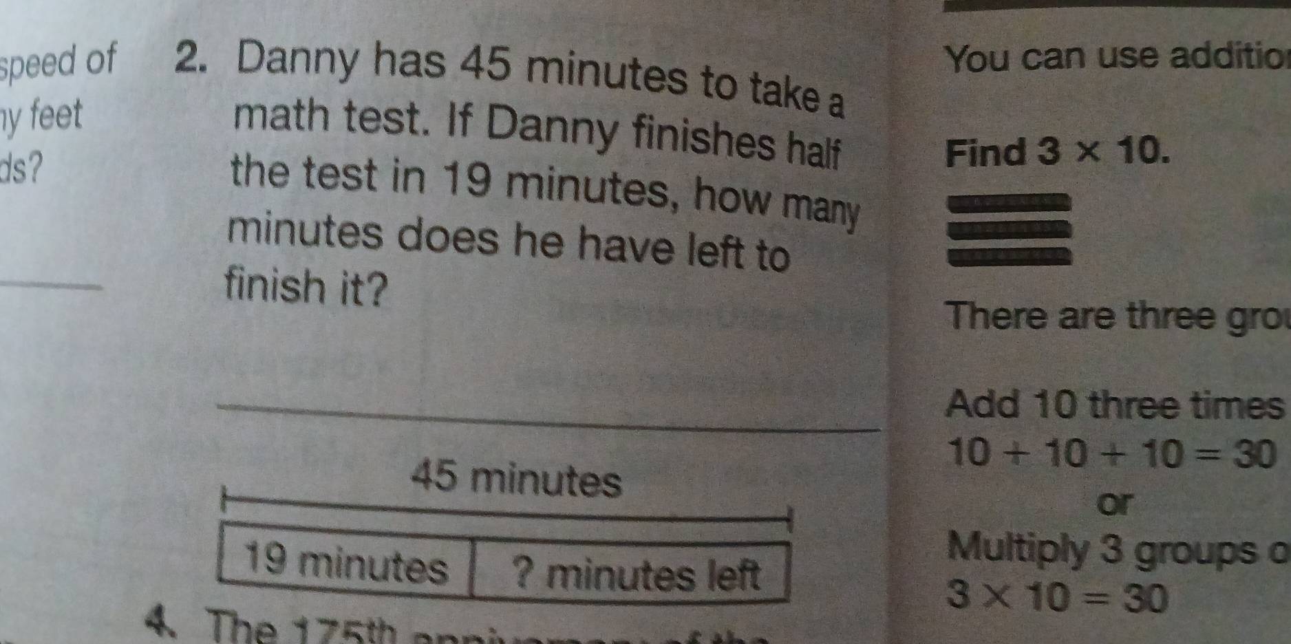 You can use additio 
speed of 2. Danny has 45 minutes to take a 
y feet 
math test. If Danny finishes half 
ds? 
Find 3* 10. 
the test in 19 minutes, how many
minutes does he have left to 
finish it? 
There are three gro 
Add 10 three times
10+10+10=30
45 minutes or
19 minutes ? minutes left 
Multiply 3 groups o
3* 10=30
4. The 175th