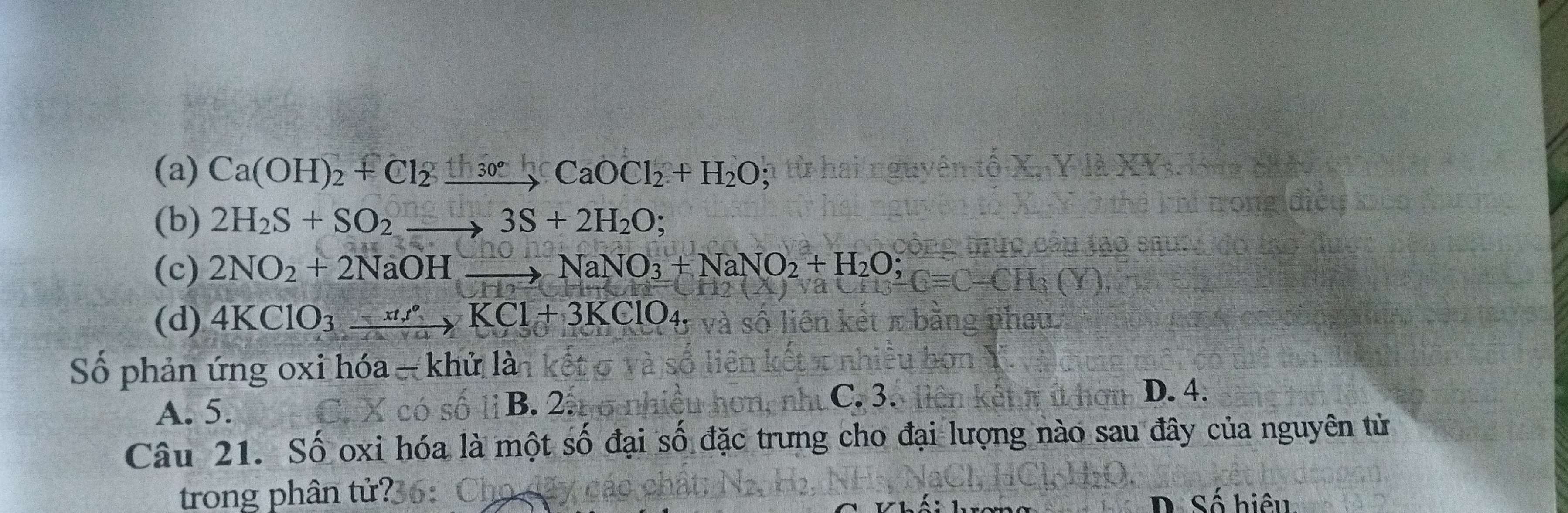 (a) Ca(OH)_2+Cl_2xrightarrow th_30°CaOCl_2+H_2O;
(b) 2H_2S+SO_2to 3S+2H_2O;
(c) 2NO_2+2NaOHto NaNO_3+NaNO_2+H_2O;
x
(d) 4KClO_3xrightarrow xtt°KCl+3KClO_4. 
Số phản ứng oxi hóa - khử là
B. 2. C. 3.
A. 5. D. 4.
Câu 21. Số oxi hóa là một số đại số đặc trưng cho đại lượng nào sau đây của nguyên từ
trong phân tử?36: D Số hiệu