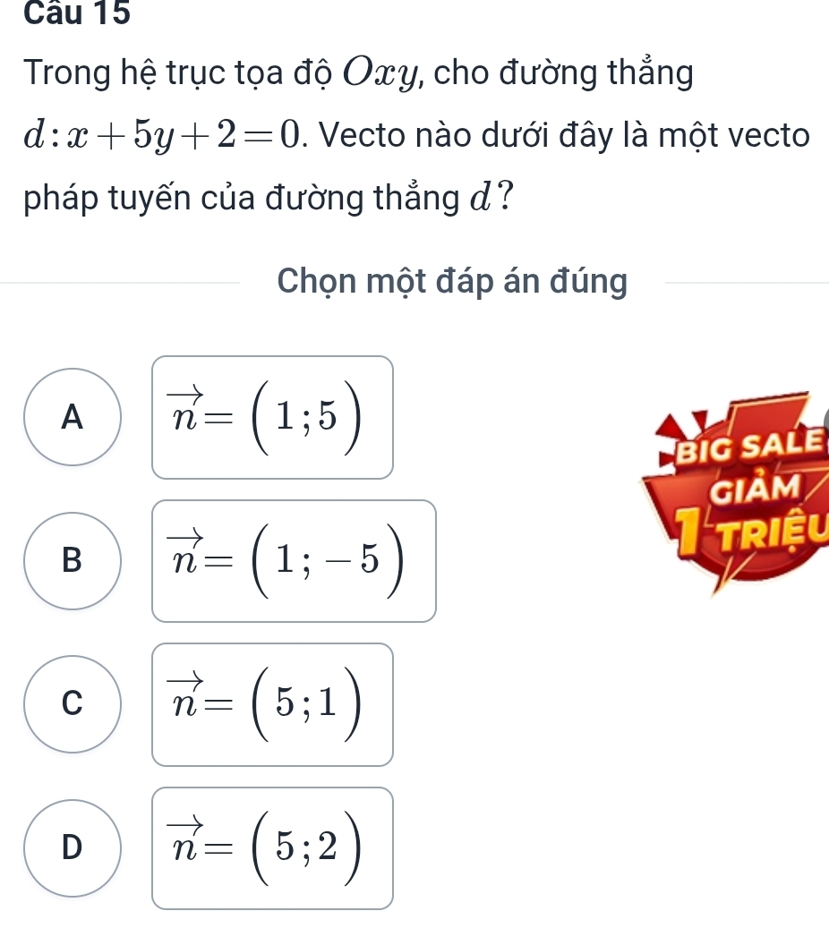 Trong hệ trục tọa độ Oxy, cho đường thẳng
d:x+5y+2=0. Vecto nào dưới đây là một vecto
pháp tuyến của đường thẳng d ?
Chọn một đáp án đúng
A vector n=(1;5)
BiG SALE
GIảM
B vector n=(1;-5)
Triệu
C vector n=(5;1)
D vector n=(5;2)