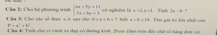 he dat 
Câu 2: Cho hệ phương trình beginarrayl ax+5y=11 2x+by=3endarray. có nghiệm là x=1, y=1. Tính 2a-b ? 
Câu 3: Cho các số thực a, b sao cho 0≤ a≤ b≤ 7 biết a+b≤ 10. Tìm giá trị lớn nhất của
P=a^2+b^2. 
Câu 4: Tính chu vi vành xe đạp có đường kính 20cm (làm tròn đến chữ số hàng đơn vị)