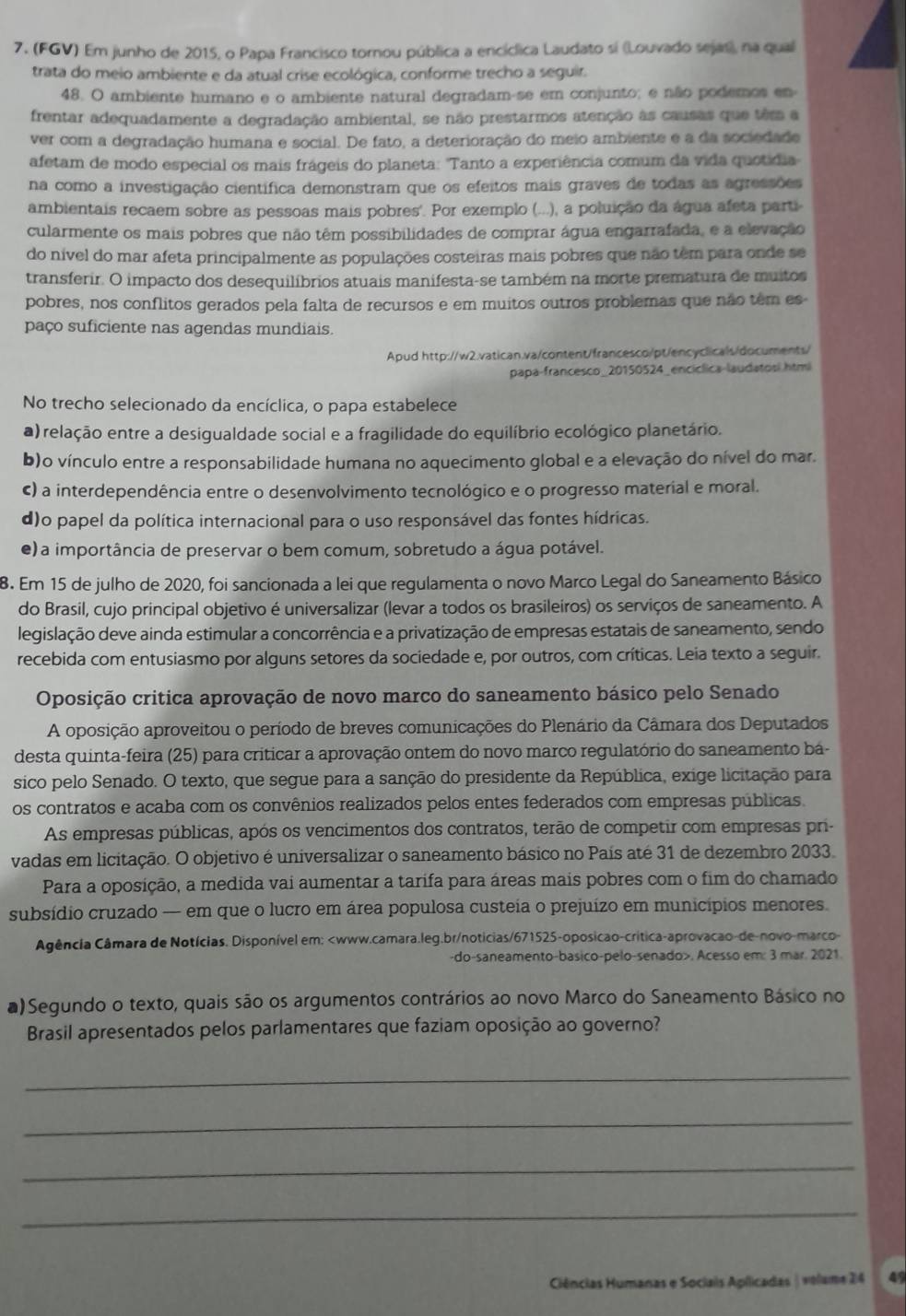 (FGV) Em junho de 2015, o Papa Francisco tornou pública a encíclica Laudato si (Louvado sejas), na qual
trata do meio ambiente e da atual crise ecológica, conforme trecho a seguir.
48. O ambiente humano e o ambiente natural degradam-se em conjunto; e não podemos en
frentar adequadamente a degradação ambiental, se não prestarmos atenção às causas que têm a
ver com a degradação humana e social. De fato, a deterioração do meio ambiente e a da sociedade
afetam de modo especial os mais frágeis do planeta: "Tanto a experiência comum da vida quotídia
na como a investigação científica demonstram que os efeitos mais graves de todas as agressões
ambientais recaem sobre as pessoas mais pobres'. Por exemplo (...), a poluição da água afeta parti-
cularmente os mais pobres que não têm possibilidades de comprar água engarrafada, e a elevação
do nível do mar afeta principalmente as populações costeiras mais pobres que não têm para onde se
transferir. O impacto dos desequilíbrios atuais manifesta-se também na morte prematura de muitos
pobres, nos conflitos gerados pela falta de recursos e em muitos outros problemas que não têm es
paço suficiente nas agendas mundiais.
Apud http://w2.vatican.va/content/francesco/pt/encyclicals/documents/
papa-francesco_20150524_encíclica-laudatosi.htmi
No trecho selecionado da encíclica, o papa estabelece
a) relação entre a desigualdade social e a fragilidade do equilíbrio ecológico planetário.
b)o vínculo entre a responsabilidade humana no aquecimento global e a elevação do nível do mar.
c) a interdependência entre o desenvolvimento tecnológico e o progresso material e moral.
d)o papel da política internacional para o uso responsável das fontes hídricas.
e) a importância de preservar o bem comum, sobretudo a água potável.
8. Em 15 de julho de 2020, foi sancionada a lei que regulamenta o novo Marco Legal do Saneamento Básico
do Brasil, cujo principal objetivo é universalizar (levar a todos os brasileiros) os serviços de saneamento. A
legislação deve ainda estimular a concorrência e a privatização de empresas estatais de saneamento, sendo
recebida com entusiasmo por alguns setores da sociedade e, por outros, com críticas. Leia texto a seguir.
Oposição critica aprovação de novo marco do saneamento básico pelo Senado
A oposição aproveitou o período de breves comunicações do Plenário da Câmara dos Deputados
desta quinta-feira (25) para criticar a aprovação ontem do novo marco regulatório do saneamento ba-
sico pelo Senado. O texto, que segue para a sanção do presidente da República, exige licitação para
os contratos e acaba com os convênios realizados pelos entes federados com empresas públicas.
As empresas públicas, após os vencimentos dos contratos, terão de competir com empresas pri-
vadas em licitação. O objetivo é universalizar o saneamento básico no País até 31 de dezembro 2033.
Para a oposição, a medida vai aumentar a tarifa para áreas mais pobres com o fim do chamado
subsídio cruzado — em que o lucro em área populosa custeia o prejuízo em municípios menores.
Agência Câmara de Notícias. Disponível em:. Acesso em: 3 mar. 2021.
a)Segundo o texto, quais são os argumentos contrários ao novo Marco do Saneamento Básico no
Brasil apresentados pelos parlamentares que faziam oposição ao governo?
_
_
_
_
Ciências Humanas e Sociais Apílicadas | volame 24 4