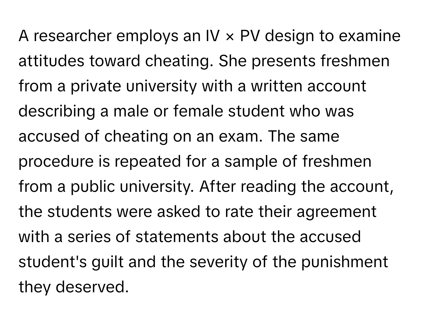 A researcher employs an IV × PV design to examine attitudes toward cheating. She presents freshmen from a private university with a written account describing a male or female student who was accused of cheating on an exam. The same procedure is repeated for a sample of freshmen from a public university. After reading the account, the students were asked to rate their agreement with a series of statements about the accused student's guilt and the severity of the punishment they deserved.