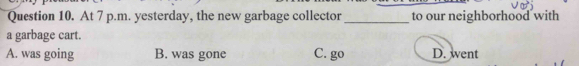 At 7 p.m. yesterday, the new garbage collector_ to our neighborhood with
a garbage cart.
A. was going B. was gone C. go D. went