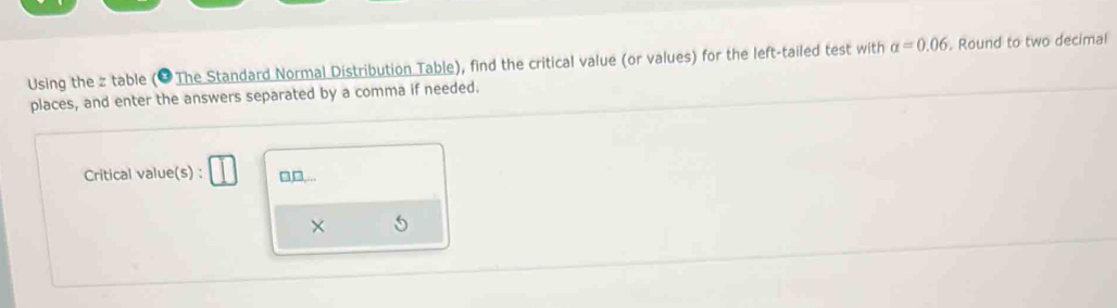 Using the z table (* The Standard Normal Distribution Table), find the critical value (or values) for the left-tailed test with alpha =0.06 , Round to two decimal 
places, and enter the answers separated by a comma if needed. 
Critical value(s) : □,,... 
×