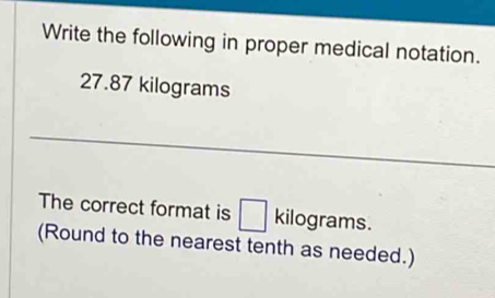 Write the following in proper medical notation.
27.87 kilograms
The correct format is kilograms. 
(Round to the nearest tenth as needed.)