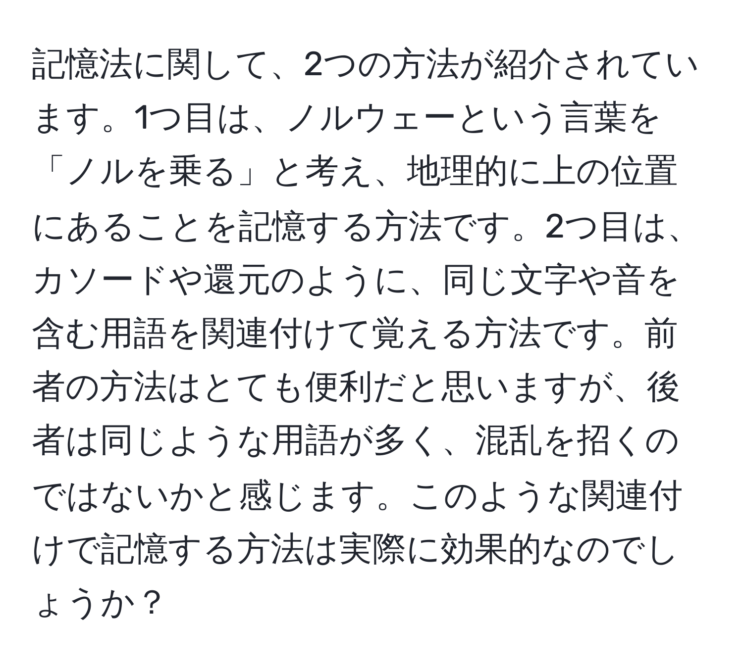 記憶法に関して、2つの方法が紹介されています。1つ目は、ノルウェーという言葉を「ノルを乗る」と考え、地理的に上の位置にあることを記憶する方法です。2つ目は、カソードや還元のように、同じ文字や音を含む用語を関連付けて覚える方法です。前者の方法はとても便利だと思いますが、後者は同じような用語が多く、混乱を招くのではないかと感じます。このような関連付けで記憶する方法は実際に効果的なのでしょうか？